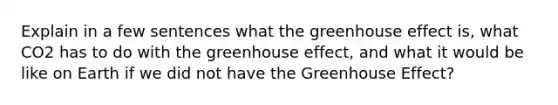 Explain in a few sentences what the greenhouse effect is, what CO2 has to do with the greenhouse effect, and what it would be like on Earth if we did not have the Greenhouse Effect?