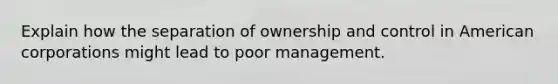 Explain how the separation of ownership and control in American corporations might lead to poor management.