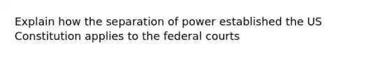 Explain how the separation of power established the US Constitution applies to the federal courts