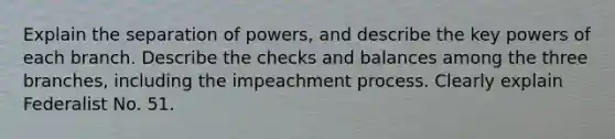 Explain the separation of powers, and describe the key powers of each branch. Describe the checks and balances among the three branches, including the impeachment process. Clearly explain Federalist No. 51.