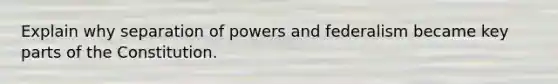 Explain why separation of powers and federalism became key parts of the Constitution.