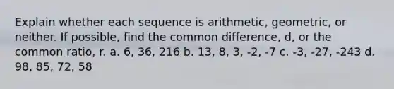 Explain whether each sequence is arithmetic, geometric, or neither. If possible, find the common difference, d, or the common ratio, r. a. 6, 36, 216 b. 13, 8, 3, -2, -7 c. -3, -27, -243 d. 98, 85, 72, 58