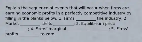 Explain the sequence of events that will occur when firms are earning economic profits in a perfectly competitive industry by filling in the blanks below: 1. Firms __________ the industry; 2. Market __________ shifts __________; 3. Equilibrium price __________. ; 4. Firms' marginal __________ __________; 5. Firms' profits __________ to zero.