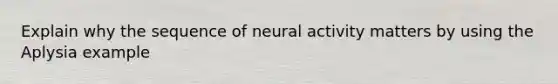 Explain why the sequence of neural activity matters by using the Aplysia example