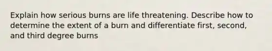 Explain how serious burns are life threatening. Describe how to determine the extent of a burn and differentiate first, second, and third degree burns