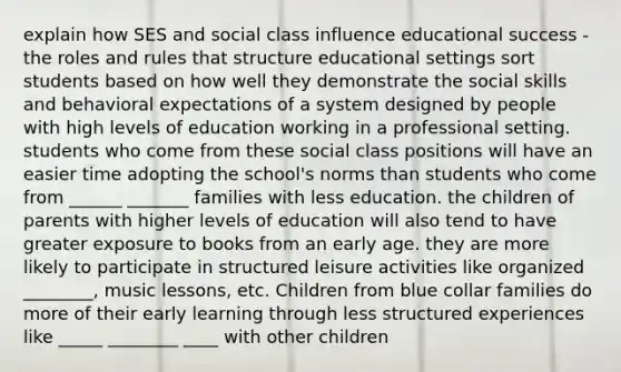 explain how SES and social class influence educational success - the roles and rules that structure educational settings sort students based on how well they demonstrate the social skills and behavioral expectations of a system designed by people with high levels of education working in a professional setting. students who come from these social class positions will have an easier time adopting the school's norms than students who come from ______ _______ families with less education. the children of parents with higher levels of education will also tend to have greater exposure to books from an early age. they are more likely to participate in structured leisure activities like organized ________, music lessons, etc. Children from blue collar families do more of their early learning through less structured experiences like _____ ________ ____ with other children