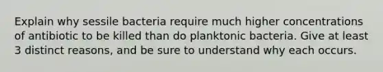 Explain why sessile bacteria require much higher concentrations of antibiotic to be killed than do planktonic bacteria. Give at least 3 distinct reasons, and be sure to understand why each occurs.