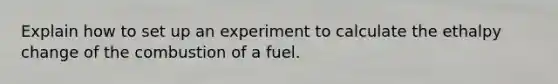 Explain how to set up an experiment to calculate the ethalpy change of the combustion of a fuel.