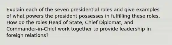 Explain each of the seven presidential roles and give examples of what powers the president possesses in fulfilling these roles. How do the roles Head of State, Chief Diplomat, and Commander-in-Chief work together to provide leadership in foreign relations?