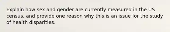 Explain how sex and gender are currently measured in the US census, and provide one reason why this is an issue for the study of health disparities.
