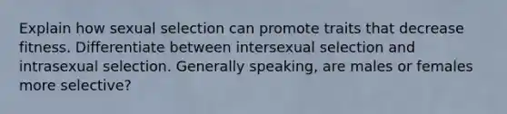 Explain how sexual selection can promote traits that decrease fitness. Differentiate between intersexual selection and intrasexual selection. Generally speaking, are males or females more selective?