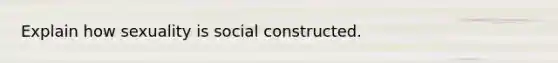 Explain how sexuality is social constructed.