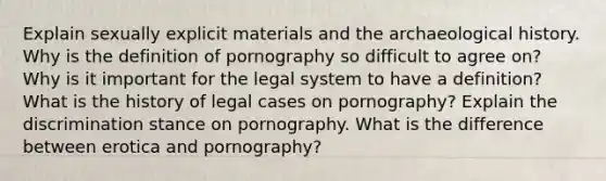 Explain sexually explicit materials and the archaeological history. Why is the definition of pornography so difficult to agree on? Why is it important for the legal system to have a definition? What is the history of legal cases on pornography? Explain the discrimination stance on pornography. What is the difference between erotica and pornography?