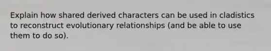 Explain how shared derived characters can be used in cladistics to reconstruct evolutionary relationships (and be able to use them to do so).