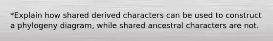 *Explain how shared derived characters can be used to construct a phylogeny diagram, while shared ancestral characters are not.