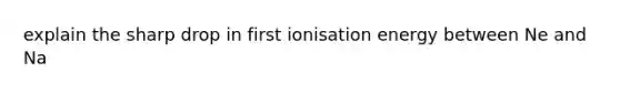 explain the sharp drop in first ionisation energy between Ne and Na