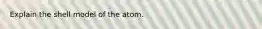 Explain the shell model of the atom.