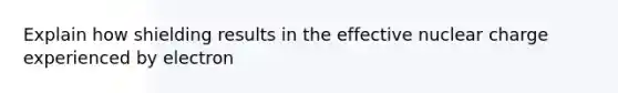 Explain how shielding results in the effective nuclear charge experienced by electron