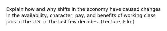 Explain how and why shifts in the economy have caused changes in the availability, character, pay, and benefits of working class jobs in the U.S. in the last few decades. (Lecture, Film)