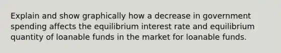 Explain and show graphically how a decrease in government spending affects the equilibrium interest rate and equilibrium quantity of loanable funds in the market for loanable funds.