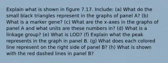 Explain what is shown in figure 7.17. Include: (a) What do the small black triangles represent in the graphs of panel A? (b) What is a marker gene? (c) What are the x-axes in the graphs of panel A and what units are these numbers in? (d) What is a linkage group? (e) What is LOD? (f) Explain what the peak represents in the graph in panel B. (g) What does each colored line represent on the right side of panel B? (h) What is shown with the red dashed lines in panel B?