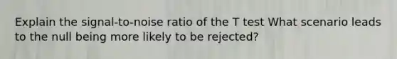 Explain the signal-to-noise ratio of the T test What scenario leads to the null being more likely to be rejected?