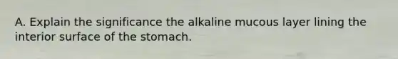 A. Explain the significance the alkaline mucous layer lining the interior surface of the stomach.