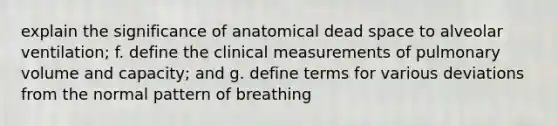 explain the significance of anatomical dead space to alveolar ventilation; f. define the clinical measurements of pulmonary volume and capacity; and g. define terms for various deviations from the normal pattern of breathing