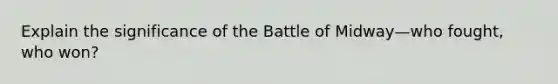 Explain the significance of the Battle of Midway—who fought, who won?