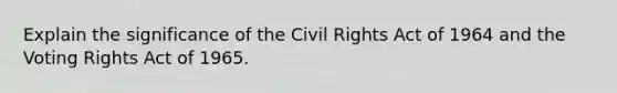 Explain the significance of the Civil Rights Act of 1964 and the Voting Rights Act of 1965.