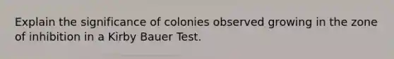 Explain the significance of colonies observed growing in the zone of inhibition in a Kirby Bauer Test.