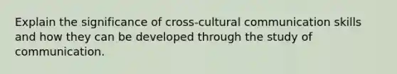 Explain the significance of cross-cultural communication skills and how they can be developed through the study of communication.