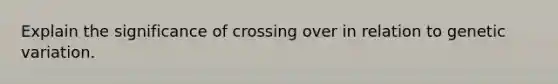 Explain the significance of crossing over in relation to genetic variation.