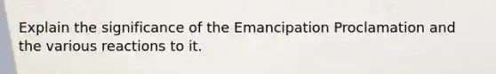 Explain the significance of the Emancipation Proclamation and the various reactions to it.