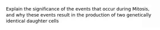 Explain the significance of the events that occur during Mitosis, and why these events result in the production of two genetically identical daughter cells