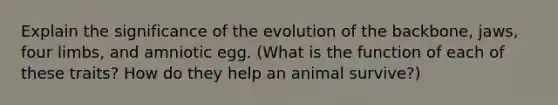 Explain the significance of the evolution of the backbone, jaws, four limbs, and amniotic egg. (What is the function of each of these traits? How do they help an animal survive?)