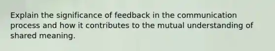 Explain the significance of feedback in the communication process and how it contributes to the mutual understanding of shared meaning.