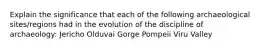 Explain the significance that each of the following archaeological sites/regions had in the evolution of the discipline of archaeology: Jericho Olduvai Gorge Pompeii Viru Valley