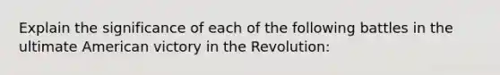 Explain the significance of each of the following battles in the ultimate American victory in the Revolution: