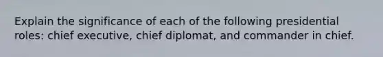 Explain the significance of each of the following presidential roles: chief executive, chief diplomat, and commander in chief.