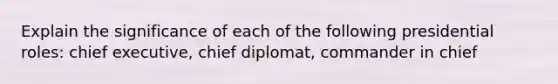 Explain the significance of each of the following presidential roles: chief executive, chief diplomat, commander in chief