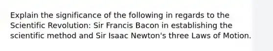 Explain the significance of the following in regards to the Scientific Revolution: Sir Francis Bacon in establishing the scientific method and Sir Isaac Newton's three Laws of Motion.