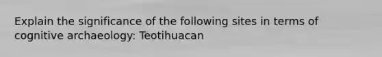 Explain the significance of the following sites in terms of cognitive archaeology: Teotihuacan