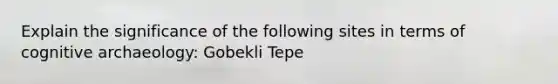 Explain the significance of the following sites in terms of cognitive archaeology: Gobekli Tepe