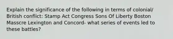 Explain the significance of the following in terms of colonial/ British conflict: <a href='https://www.questionai.com/knowledge/koktqEwTLN-stamp-act' class='anchor-knowledge'>stamp act</a> Congress Sons Of Liberty Boston Masscre Lexington and Concord- what series of events led to these battles?