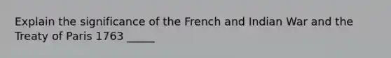 Explain the significance of the French and Indian War and the Treaty of Paris 1763 _____