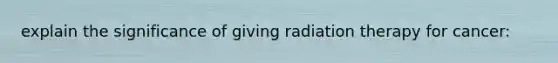 explain the significance of giving radiation therapy for cancer: