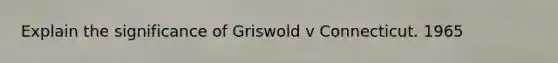 Explain the significance of Griswold v Connecticut. 1965