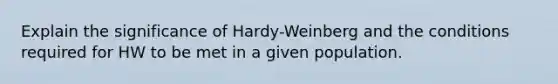 Explain the significance of Hardy-Weinberg and the conditions required for HW to be met in a given population.