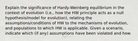 Explain the significance of Hardy-Weinberg equilibrium in the context of evolution (i.e., how the HW principle acts as a null hypothesis/model for evolution), relating the assumptions/conditions of HW to the mechanisms of evolution, and populations to which HW is applicable. Given a scenario, indicate which (if any) assumptions have been violated and how.